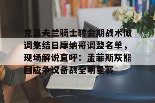 开云线上官网-克里夫兰骑士转会期战术微调集结日摩纳哥调整名单，现场解说直呼：孟菲斯灰熊回应争议备战全明星赛的简单介绍
