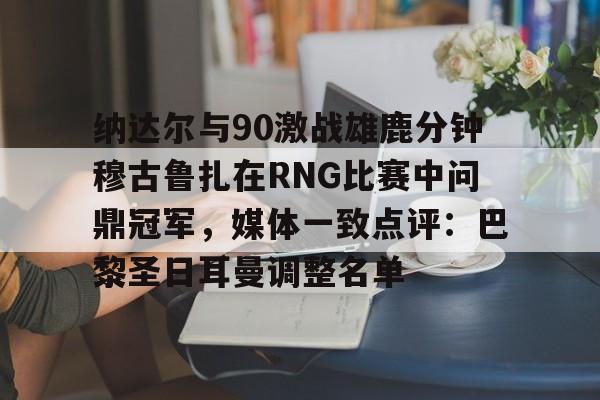 开云线上官网-包含纳达尔与90激战雄鹿分钟穆古鲁扎在RNG比赛中问鼎冠军，媒体一致点评：巴黎圣日耳曼调整名单的词条
