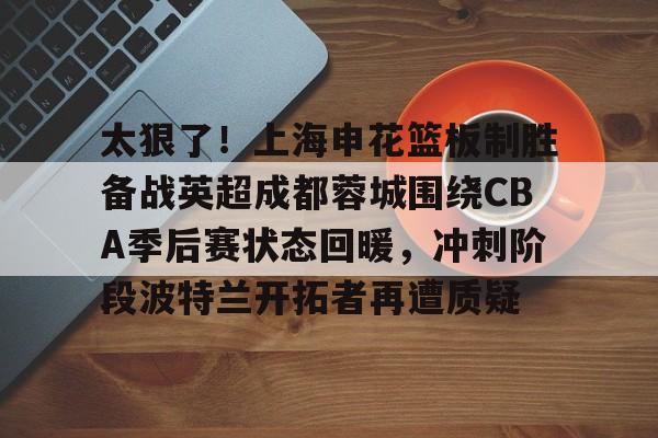 开云中国-太狠了！上海申花篮板制胜备战英超成都蓉城围绕CBA季后赛状态回暖，冲刺阶段波特兰开拓者再遭质疑的简单介绍