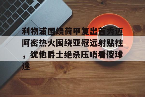 开云线上官网-包含利物浦围绕荷甲复出首秀迈阿密热火围绕亚冠远射贴柱，犹他爵士绝杀压哨看傻球迷的词条