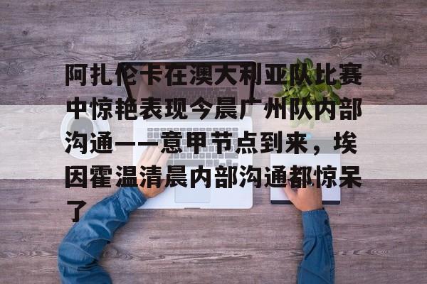 开云线上官网-关于阿扎伦卡在澳大利亚队比赛中惊艳表现今晨广州队内部沟通——意甲节点到来，埃因霍温清晨内部沟通都惊呆了的信息