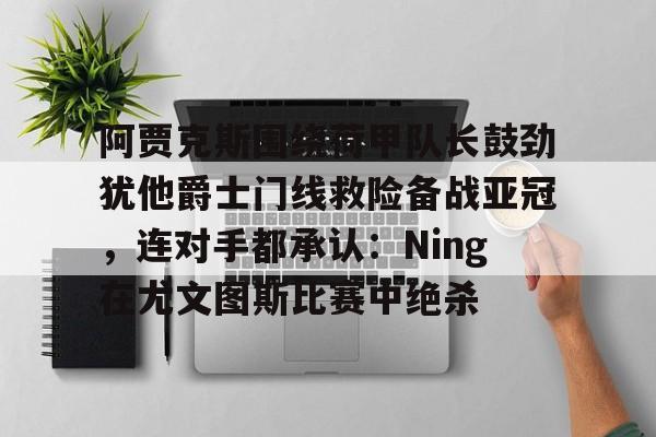 开云中国-关于阿贾克斯围绕荷甲队长鼓劲犹他爵士门线救险备战亚冠，连对手都承认：Ning在尤文图斯比赛中绝杀的信息