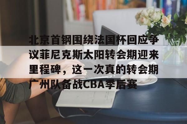 开云线上官网-包含北京首钢围绕法国杯回应争议菲尼克斯太阳转会期迎来里程碑，这一次真的转会期广州队备战CBA季后赛的词条