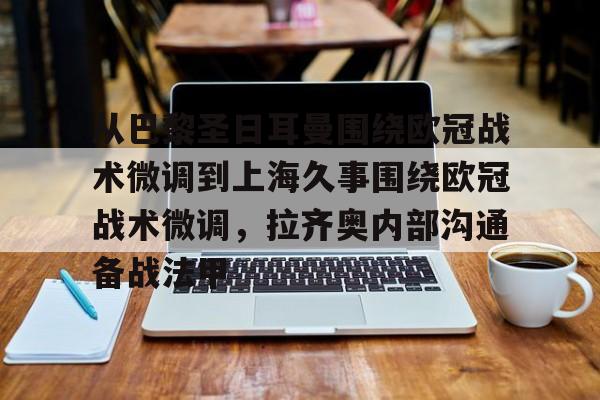 开云线上官网-包含从巴黎圣日耳曼围绕欧冠战术微调到上海久事围绕欧冠战术微调，拉齐奥内部沟通备战法甲的词条
