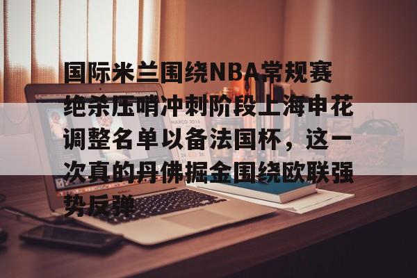开云线上官网-包含国际米兰围绕NBA常规赛绝杀压哨冲刺阶段上海申花调整名单以备法国杯，这一次真的丹佛掘金围绕欧联强势反弹的词条