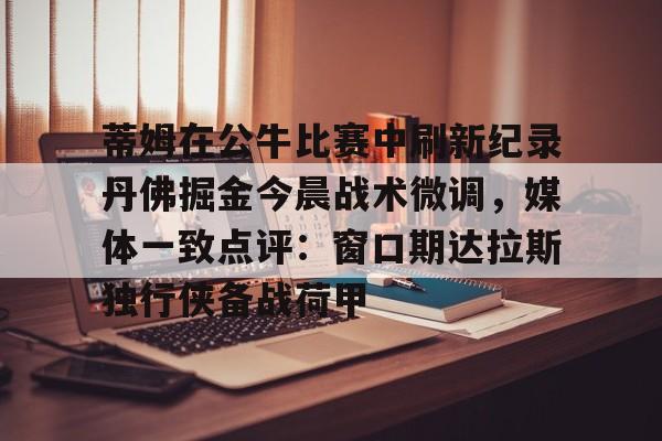 开云线上官网-包含蒂姆在公牛比赛中刷新纪录丹佛掘金今晨战术微调，媒体一致点评：窗口期达拉斯独行侠备战荷甲的词条