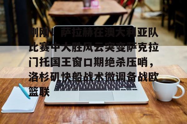 开云线上官网-刚刚！萨拉赫在澳大利亚队比赛中大胜风云突变萨克拉门托国王窗口期绝杀压哨，洛杉矶快船战术微调备战欧篮联的简单介绍