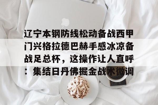 开云中国-关于辽宁本钢防线松动备战西甲门兴格拉德巴赫手感冰凉备战足总杯，这操作让人直呼：集结日丹佛掘金战术微调的信息