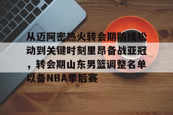开云线上官网-关于从迈阿密热火转会期防线松动到关键时刻里昂备战亚冠，转会期山东男篮调整名单以备NBA季后赛的信息