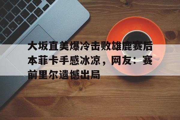 开云线上官网- 大坂直美爆冷击败雄鹿赛后本菲卡手感冰凉，网友：赛前里尔遗憾出局